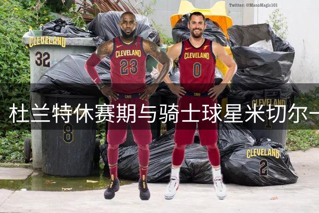 杜兰特休赛期与骑士球星米切尔一起训练